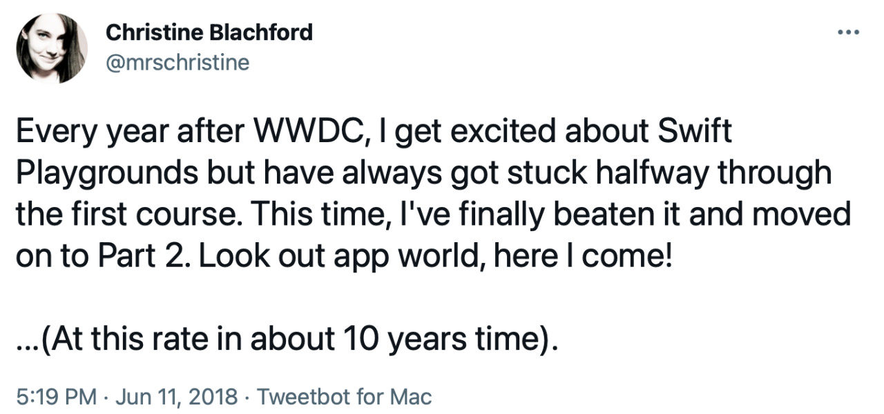 Tweet from mrschristine: “Every year after WWDC, I get excited about Swift Playgrounds but have always got stuck halfway through the first course. This time, I’ve finally beaten it and moved on to Part 2. Look out app world, here I come! …(At this rate in about 10 years time).”