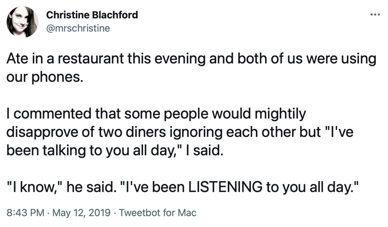 Tweet from mrschristine: “Ate in a restaurant this evening and both of us were using our phones. I commented that some people would mightily disapprove of two diners ignoring each other but ‘I’ve been talking to you all day,’ I said. ‘I know,’ he said, ‘I’ve been LISTENING to you all day.’”