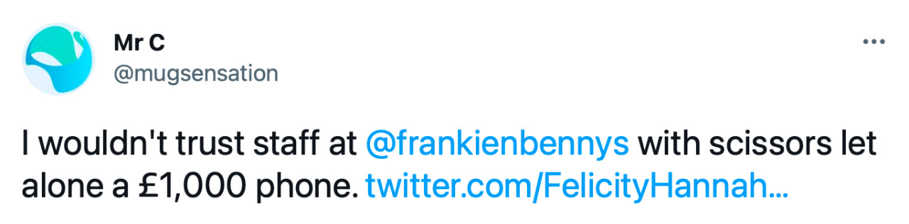 Tweet from Mr C: “I wouldn’t trust staff at @frankienbennys with scissors let alone a £1,000 phone.”