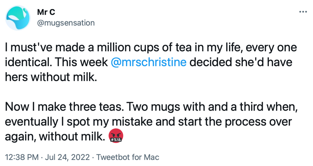 Tweet from @mugsensation: “I must’ve made a million cups of tea in my life, every one identical. This week @mrschristine decided she’d have hers without milk. Now I make three teas. Two mugs with and a third when, eventually I spot my mistake and start the process over again, without milk.”