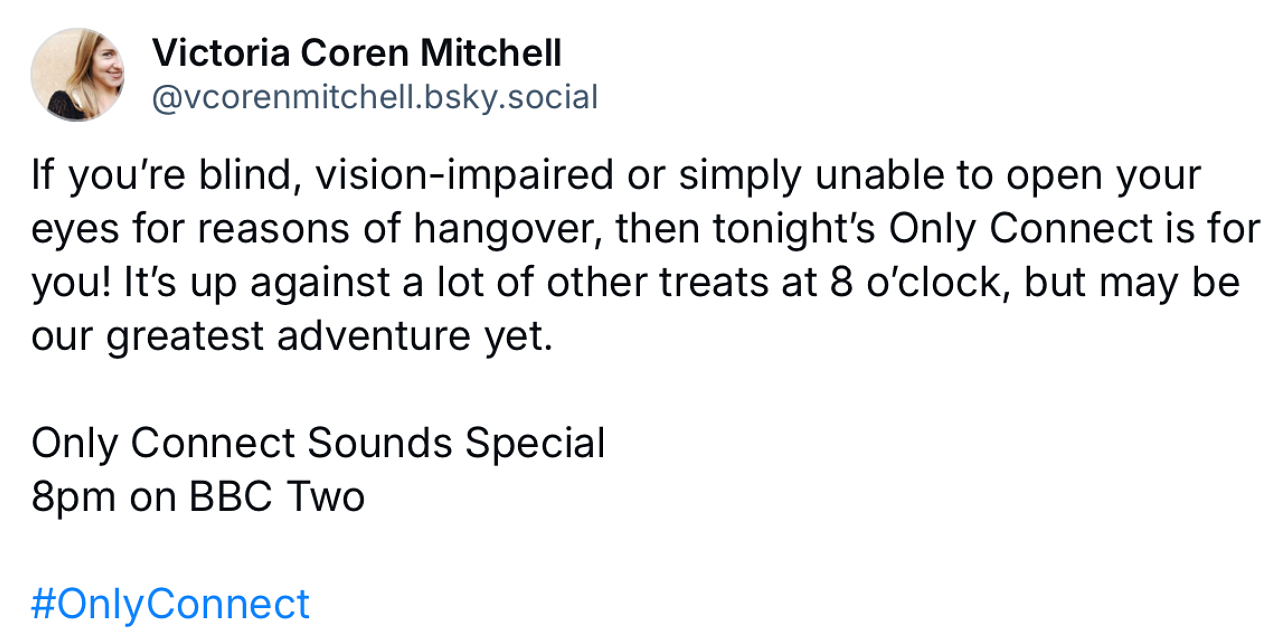 A screenshot of a Blue Sky post saying: “If you’re blind, vision-impaired or simply unable to open your eyes for reasons of hangover, then tonight’s Only Connect is for you! It’s up against a lot of other treats at 8 o’clock, but may be our greatest adventure yet.”