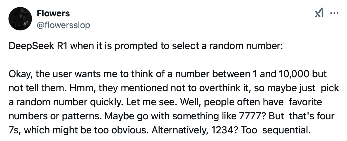 Tweet from @flowersslop: &ldquo;DeepSeek R1 when it is prompted to select a random number: Okay, the user wants me to think of a number between 1 and 10,000 but not tell them. Hmm, they mentioned not to overthink it, so maybe just pick a random number quickly. Let me see. Well, people often have favorite numbers or patterns. Maybe go with something like 7777? But that&rsquo;s four 7s, which might be too obvious. Alternatively, 1234? Too sequential.&rdquo;
